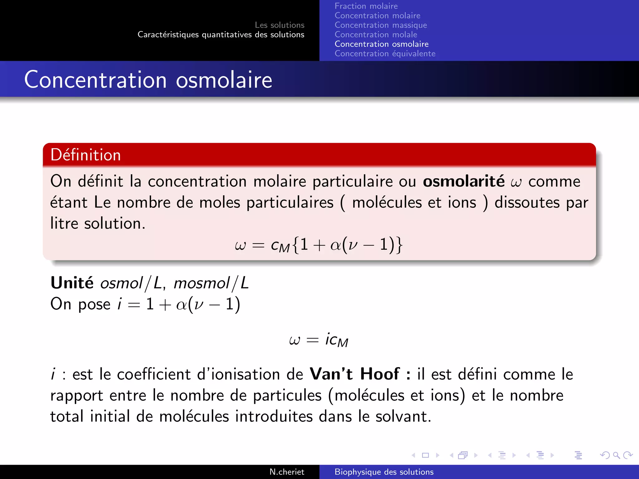 Les solutions
Caract´eristiques quantitatives des solutions
Fraction molaire
Concentration molaire
Concentration massique
Concentration molale
Concentration osmolaire
Concentration ´equivalente
Concentration osmolaire
D´eﬁnition
On d´eﬁnit la concentration molaire particulaire ou osmolarit´e ω comme
´etant Le nombre de moles particulaires ( mol´ecules et ions ) dissoutes par
litre solution.
ω = cM {1 + α(ν − 1)}
Unit´e osmol/L, mosmol/L
On pose i = 1 + α(ν − 1)
ω = icM
i : est le coeﬃcient d’ionisation de Van’t Hoof : il est d´eﬁni comme le
rapport entre le nombre de particules (mol´ecules et ions) et le nombre
total initial de mol´ecules introduites dans le solvant.
N.cheriet Biophysique des solutions
 