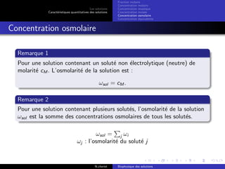 Les solutions
Caract´eristiques quantitatives des solutions
Fraction molaire
Concentration molaire
Concentration massique
Concentration molale
Concentration osmolaire
Concentration ´equivalente
Concentration osmolaire
Remarque 1
Pour une solution contenant un solut´e non ´electrolytique (neutre) de
molarit´e cM . L’osmolarit´e de la solution est :
ωsol = cM .
Remarque 2
Pour une solution contenant plusieurs solut´es, l’osmolarit´e de la solution
ωsol est la somme des concentrations osmolaires de tous les solut´es.
ωsol = j ωi
ωj : l’osmolarit´e du solut´e j
N.cheriet Biophysique des solutions
 