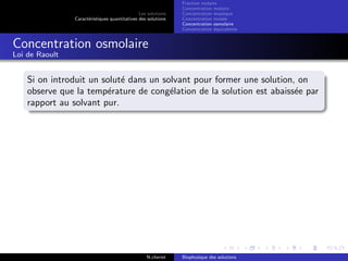 Les solutions
Caract´eristiques quantitatives des solutions
Fraction molaire
Concentration molaire
Concentration massique
Concentration molale
Concentration osmolaire
Concentration ´equivalente
Concentration osmolaire
Loi de Raoult
Si on introduit un solut´e dans un solvant pour former une solution, on
observe que la temp´erature de cong´elation de la solution est abaiss´ee par
rapport au solvant pur.
N.cheriet Biophysique des solutions
 
