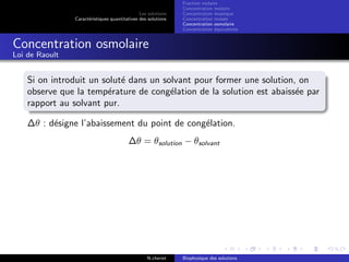 Les solutions
Caract´eristiques quantitatives des solutions
Fraction molaire
Concentration molaire
Concentration massique
Concentration molale
Concentration osmolaire
Concentration ´equivalente
Concentration osmolaire
Loi de Raoult
Si on introduit un solut´e dans un solvant pour former une solution, on
observe que la temp´erature de cong´elation de la solution est abaiss´ee par
rapport au solvant pur.
∆θ : d´esigne l’abaissement du point de cong´elation.
∆θ = θsolution − θsolvant
N.cheriet Biophysique des solutions
 