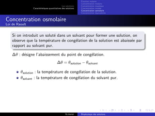 Les solutions
Caract´eristiques quantitatives des solutions
Fraction molaire
Concentration molaire
Concentration massique
Concentration molale
Concentration osmolaire
Concentration ´equivalente
Concentration osmolaire
Loi de Raoult
Si on introduit un solut´e dans un solvant pour former une solution, on
observe que la temp´erature de cong´elation de la solution est abaiss´ee par
rapport au solvant pur.
∆θ : d´esigne l’abaissement du point de cong´elation.
∆θ = θsolution − θsolvant
θsolution : la temp´erature de cong´elation de la solution.
θsolvant : la temp´erature de cong´elation du solvant pur.
N.cheriet Biophysique des solutions
 