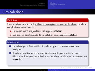 Les solutions
Caract´eristiques quantitatives des solutions
D´eﬁnition
Classiﬁcation des solutions
Exemples
Les solutions
D´eﬁnition
Une solution d´eﬁnit tout m´elange homog`ene en une seule phase de deux
ou plusieurs constituants.
Le constituant majoritaire est appel´e solvant.
Les autres constituants de la solution sont appel´es solut´es
Remarques
1 Le solut´e peut ˆetre solide, liquide ou gazeux, mol´eculaires ou
ioniques.
2 Il existe une limite `a la quantit´e de solut´e que le solvant peut
dissoudre. Lorsque cette limite est atteinte on dit que la solution est
satur´ee.
N.cheriet Biophysique des solutions
 