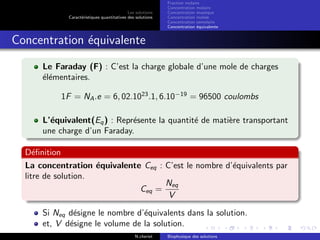 Les solutions
Caract´eristiques quantitatives des solutions
Fraction molaire
Concentration molaire
Concentration massique
Concentration molale
Concentration osmolaire
Concentration ´equivalente
Concentration ´equivalente
Le Faraday (F) : C’est la charge globale d’une mole de charges
´el´ementaires.
1F = NA.e = 6, 02.1023
.1, 6.10−19
= 96500 coulombs
L’´equivalent(Eq) : Repr´esente la quantit´e de mati`ere transportant
une charge d’un Faraday.
D´eﬁnition
La concentration ´equivalente Ceq : C’est le nombre d’´equivalents par
litre de solution.
Ceq =
Neq
V
Si Neq d´esigne le nombre d’´equivalents dans la solution.
et, V d´esigne le volume de la solution.
N.cheriet Biophysique des solutions
 