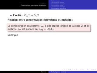 Les solutions
Caract´eristiques quantitatives des solutions
Fraction molaire
Concentration molaire
Concentration massique
Concentration molale
Concentration osmolaire
Concentration ´equivalente
L’unit´e : Eq/l, mEq/l
Relation entre concentration ´equivalente et molarit´e :
La concentration ´equivalente Ceq d’une esp`ece ionique de valence Z et de
molarit´e CM est donn´ee par Ceq = |Z|.CM
Exemple
N.cheriet Biophysique des solutions
 