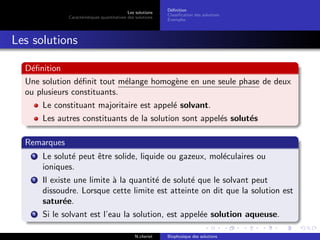 Les solutions
Caract´eristiques quantitatives des solutions
D´eﬁnition
Classiﬁcation des solutions
Exemples
Les solutions
D´eﬁnition
Une solution d´eﬁnit tout m´elange homog`ene en une seule phase de deux
ou plusieurs constituants.
Le constituant majoritaire est appel´e solvant.
Les autres constituants de la solution sont appel´es solut´es
Remarques
1 Le solut´e peut ˆetre solide, liquide ou gazeux, mol´eculaires ou
ioniques.
2 Il existe une limite `a la quantit´e de solut´e que le solvant peut
dissoudre. Lorsque cette limite est atteinte on dit que la solution est
satur´ee.
3 Si le solvant est l’eau la solution, est appel´ee solution aqueuse.
N.cheriet Biophysique des solutions
 