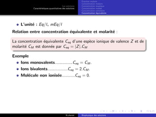 Les solutions
Caract´eristiques quantitatives des solutions
Fraction molaire
Concentration molaire
Concentration massique
Concentration molale
Concentration osmolaire
Concentration ´equivalente
L’unit´e : Eq/l, mEq/l
Relation entre concentration ´equivalente et molarit´e :
La concentration ´equivalente Ceq d’une esp`ece ionique de valence Z et de
molarit´e CM est donn´ee par Ceq = |Z|.CM
Exemple
Ions monovalents...............Ceq = CM .
Ions bivalents.................Ceq = 2.CM .
Mol´ecule non ionis´ee...........Ceq = 0.
N.cheriet Biophysique des solutions
 
