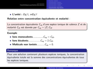 Les solutions
Caract´eristiques quantitatives des solutions
Fraction molaire
Concentration molaire
Concentration massique
Concentration molale
Concentration osmolaire
Concentration ´equivalente
L’unit´e : Eq/l, mEq/l
Relation entre concentration ´equivalente et molarit´e :
La concentration ´equivalente Ceq d’une esp`ece ionique de valence Z et de
molarit´e CM est donn´ee par Ceq = |Z|.CM
Exemple
Ions monovalents...............Ceq = CM .
Ions bivalents.................Ceq = 2.CM .
Mol´ecule non ionis´ee...........Ceq = 0.
Remarque
Pour une solution contenant plusieurs esp`eces ioniques, la concentration
´equivalente totale est la somme des concentrations ´equivalentes de tous
les esp`eces ioniques.
N.cheriet Biophysique des solutions
 