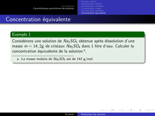 Les solutions
Caract´eristiques quantitatives des solutions
Fraction molaire
Concentration molaire
Concentration massique
Concentration molale
Concentration osmolaire
Concentration ´equivalente
Concentration ´equivalente
Exemple 1
Consid´erons une solution de Na2SO4 obtenue apr`es dissolution d’une
masse m = 14, 2g de cristaux Na2SO4 dans 1 litre d’eau. Calculer la
concentration ´equivalente de la solution a
.
a. La masse molaire de Na2SO4 est de 142 g/mol
N.cheriet Biophysique des solutions
 