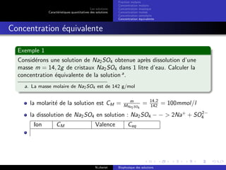 Les solutions
Caract´eristiques quantitatives des solutions
Fraction molaire
Concentration molaire
Concentration massique
Concentration molale
Concentration osmolaire
Concentration ´equivalente
Concentration ´equivalente
Exemple 1
Consid´erons une solution de Na2SO4 obtenue apr`es dissolution d’une
masse m = 14, 2g de cristaux Na2SO4 dans 1 litre d’eau. Calculer la
concentration ´equivalente de la solution a
.
a. La masse molaire de Na2SO4 est de 142 g/mol
la molarit´e de la solution est CM = m
MNa2SO4
= 14,2
142 = 100mmol/l
la dissolution de Na2SO4 en solution : Na2SO4 − − > 2Na+
+ SO2−
4
Ion CM Valence Ceq
N.cheriet Biophysique des solutions
 