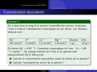 Les solutions
Caract´eristiques quantitatives des solutions
Fraction molaire
Concentration molaire
Concentration massique
Concentration molale
Concentration osmolaire
Concentration ´equivalente
Concentration ´equivalente
Exemple 2
On a dos´e dans le sang d’un patient l’ensemble des cations, le glucose,
l’ur´ee et mesur´e l’abaissement cryoscopique de son s´erum. Les r´esultats
obtenus sont :
Na+
K+
Ca++
Mg++
Glucose Ur´ee
145 mmol/l 5 mmol/l 2,5 mmol/l 1,5mmol/l 1 g/l 1,8 g/l
On donne ∆θ =-0,60 ˚C, Constante cryoscopique de l’eau : Kc = 1,86
˚C.l.osmol−1
, les masses molaires de l’ur´ee et du glucose sont
respectivement 60 et 180 g/mol.
1 Calculer la concentration ´equivalente totale du s´erum de ce patient ?
2 Calculer l’osmolarit´e du s´erum de ce patient ?
N.cheriet Biophysique des solutions
 