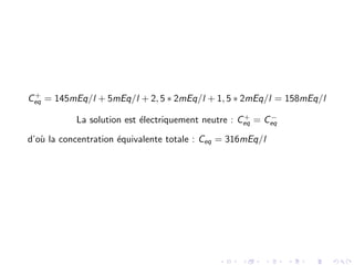C+
eq = 145mEq/l + 5mEq/l + 2, 5 ∗ 2mEq/l + 1, 5 ∗ 2mEq/l = 158mEq/l
La solution est ´electriquement neutre : C+
eq = C−
eq
d’o`u la concentration ´equivalente totale : Ceq = 316mEq/l
 