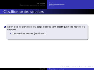 Les solutions
Caract´eristiques quantitatives des solutions
D´eﬁnition
Classiﬁcation des solutions
Exemples
Classiﬁcation des solutions
1 Selon que les particules du corps dissous sont ´electriquement neutres ou
charg´ees.
Les solutions neutres (mol´ecules).
N.cheriet Biophysique des solutions
 