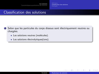 Les solutions
Caract´eristiques quantitatives des solutions
D´eﬁnition
Classiﬁcation des solutions
Exemples
Classiﬁcation des solutions
1 Selon que les particules du corps dissous sont ´electriquement neutres ou
charg´ees.
Les solutions neutres (mol´ecules).
Les solutions ´electrolytiques(ions).
N.cheriet Biophysique des solutions
 