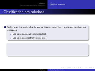 Les solutions
Caract´eristiques quantitatives des solutions
D´eﬁnition
Classiﬁcation des solutions
Exemples
Classiﬁcation des solutions
1 Selon que les particules du corps dissous sont ´electriquement neutres ou
charg´ees.
Les solutions neutres (mol´ecules).
Les solutions ´electrolytiques(ions).
N.cheriet Biophysique des solutions
 
