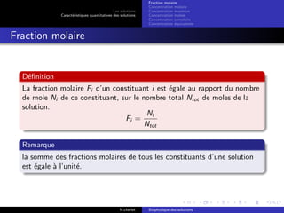 Les solutions
Caract´eristiques quantitatives des solutions
Fraction molaire
Concentration molaire
Concentration massique
Concentration molale
Concentration osmolaire
Concentration ´equivalente
Fraction molaire
D´eﬁnition
La fraction molaire Fi d’un constituant i est ´egale au rapport du nombre
de mole Ni de ce constituant, sur le nombre total Ntot de moles de la
solution.
Fi =
Ni
Ntot
Remarque
la somme des fractions molaires de tous les constituants d’une solution
est ´egale `a l’unit´e.
N.cheriet Biophysique des solutions
 