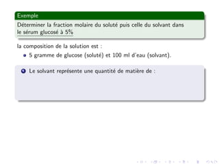 Exemple
D´eterminer la fraction molaire du solut´e puis celle du solvant dans
le s´erum glucos´e `a 5%
la composition de la solution est :
5 gramme de glucose (solut´e) et 100 ml d’eau (solvant).
1 Le solvant repr´esente une quantit´e de mati`ere de :
 