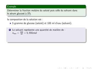Exemple
D´eterminer la fraction molaire du solut´e puis celle du solvant dans
le s´erum glucos´e `a 5%
la composition de la solution est :
5 gramme de glucose (solut´e) et 100 ml d’eau (solvant).
1 Le solvant repr´esente une quantit´e de mati`ere de :
neau = 100
18 = 5, 555mol
 