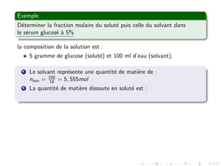 Exemple
D´eterminer la fraction molaire du solut´e puis celle du solvant dans
le s´erum glucos´e `a 5%
la composition de la solution est :
5 gramme de glucose (solut´e) et 100 ml d’eau (solvant).
1 Le solvant repr´esente une quantit´e de mati`ere de :
neau = 100
18 = 5, 555mol
2 La quantit´e de mati`ere dissoute en solut´e est :
 