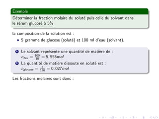Exemple
D´eterminer la fraction molaire du solut´e puis celle du solvant dans
le s´erum glucos´e `a 5%
la composition de la solution est :
5 gramme de glucose (solut´e) et 100 ml d’eau (solvant).
1 Le solvant repr´esente une quantit´e de mati`ere de :
neau = 100
18 = 5, 555mol
2 La quantit´e de mati`ere dissoute en solut´e est :
nglucose = 5
180 = 0, 027mol
Les fractions molaires sont donc :
 
