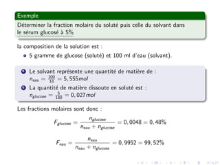 Exemple
D´eterminer la fraction molaire du solut´e puis celle du solvant dans
le s´erum glucos´e `a 5%
la composition de la solution est :
5 gramme de glucose (solut´e) et 100 ml d’eau (solvant).
1 Le solvant repr´esente une quantit´e de mati`ere de :
neau = 100
18 = 5, 555mol
2 La quantit´e de mati`ere dissoute en solut´e est :
nglucose = 5
180 = 0, 027mol
Les fractions molaires sont donc :
Fglucose =
nglucose
neau + nglucose
= 0, 0048 = 0, 48%
Feau =
neau
neau + nglucose
= 0, 9952 = 99, 52%
 