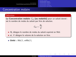 Les solutions
Caract´eristiques quantitatives des solutions
Fraction molaire
Concentration molaire
Concentration massique
Concentration molale
Concentration osmolaire
Concentration ´equivalente
Concentration molaire
D´eﬁnition
La Concentration molaire CM (ou molarit´e) pour un solut´e donn´e :
est le nombre de moles du solut´e par litre de solution.
CM =
N1
V
N1 d´esigne le nombre de moles du solut´e exprim´e en Mol.
et, V d´esigne le volume de la solution en litre.
Unit´e : Mol/l, mMol/l,
N.cheriet Biophysique des solutions
 