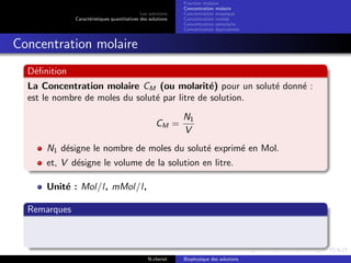 Les solutions
Caract´eristiques quantitatives des solutions
Fraction molaire
Concentration molaire
Concentration massique
Concentration molale
Concentration osmolaire
Concentration ´equivalente
Concentration molaire
D´eﬁnition
La Concentration molaire CM (ou molarit´e) pour un solut´e donn´e :
est le nombre de moles du solut´e par litre de solution.
CM =
N1
V
N1 d´esigne le nombre de moles du solut´e exprim´e en Mol.
et, V d´esigne le volume de la solution en litre.
Unit´e : Mol/l, mMol/l,
Remarques
N.cheriet Biophysique des solutions
 
