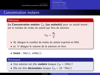 Les solutions
Caract´eristiques quantitatives des solutions
Fraction molaire
Concentration molaire
Concentration massique
Concentration molale
Concentration osmolaire
Concentration ´equivalente
Concentration molaire
D´eﬁnition
La Concentration molaire CM (ou molarit´e) pour un solut´e donn´e :
est le nombre de moles du solut´e par litre de solution.
CM =
N1
V
N1 d´esigne le nombre de moles du solut´e exprim´e en Mol.
et, V d´esigne le volume de la solution en litre.
Unit´e : Mol/l, mMol/l,
Remarques
Une solution est dite molaire lorsque CM = 1Mol/l
Elle est dite d´ecimolaire lorsque CM = 10−1
Mol/l
N.cheriet Biophysique des solutions
 