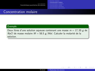 Les solutions
Caract´eristiques quantitatives des solutions
Fraction molaire
Concentration molaire
Concentration massique
Concentration molale
Concentration osmolaire
Concentration ´equivalente
Concentration molaire
Exemple
Deux litres d’une solution aqueuse contenant une masse m = 17, 55 g de
NaCl de masse molaire M = 58.5 g/Mol. Calculer la molarit´e de la
solution.
N.cheriet Biophysique des solutions
 