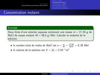 Les solutions
Caract´eristiques quantitatives des solutions
Fraction molaire
Concentration molaire
Concentration massique
Concentration molale
Concentration osmolaire
Concentration ´equivalente
Concentration molaire
Exemple
Deux litres d’une solution aqueuse contenant une masse m = 17, 55 g de
NaCl de masse molaire M = 58.5 g/Mol. Calculer la molarit´e de la
solution.
le nombre total de moles de NaCl est n = m
M = 17,55
58,5 = 0, 30 Mol
le volume de la solution est V = 2L = 2.10−1
m3
N.cheriet Biophysique des solutions
 
