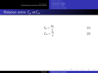 Les solutions
Caract´eristiques quantitatives des solutions
Fraction molaire
Concentration molaire
Concentration massique
Concentration molale
Concentration osmolaire
Concentration ´equivalente
Relation entre Cp etCm
Cp =
m1
v
(1)
Cm =
n1
v
(2)
N.cheriet Biophysique des solutions
 