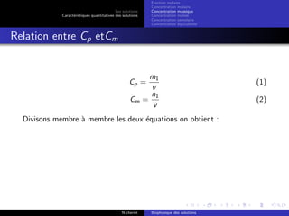 Les solutions
Caract´eristiques quantitatives des solutions
Fraction molaire
Concentration molaire
Concentration massique
Concentration molale
Concentration osmolaire
Concentration ´equivalente
Relation entre Cp etCm
Cp =
m1
v
(1)
Cm =
n1
v
(2)
Divisons membre `a membre les deux ´equations on obtient :
N.cheriet Biophysique des solutions
 