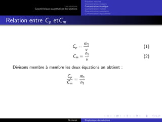 Les solutions
Caract´eristiques quantitatives des solutions
Fraction molaire
Concentration molaire
Concentration massique
Concentration molale
Concentration osmolaire
Concentration ´equivalente
Relation entre Cp etCm
Cp =
m1
v
(1)
Cm =
n1
v
(2)
Divisons membre `a membre les deux ´equations on obtient :
Cp
Cm
=
m1
n1
N.cheriet Biophysique des solutions
 