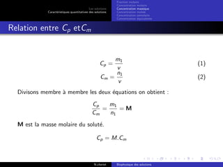 Les solutions
Caract´eristiques quantitatives des solutions
Fraction molaire
Concentration molaire
Concentration massique
Concentration molale
Concentration osmolaire
Concentration ´equivalente
Relation entre Cp etCm
Cp =
m1
v
(1)
Cm =
n1
v
(2)
Divisons membre `a membre les deux ´equations on obtient :
Cp
Cm
=
m1
n1
= M
M est la masse molaire du solut´e.
Cp = M.Cm
N.cheriet Biophysique des solutions
 