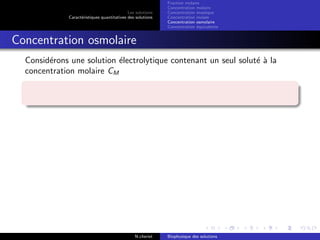 Les solutions
Caract´eristiques quantitatives des solutions
Fraction molaire
Concentration molaire
Concentration massique
Concentration molale
Concentration osmolaire
Concentration ´equivalente
Concentration osmolaire
Consid´erons une solution ´electrolytique contenant un seul solut´e `a la
concentration molaire CM
N.cheriet Biophysique des solutions
 