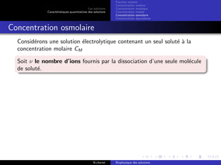 Les solutions
Caract´eristiques quantitatives des solutions
Fraction molaire
Concentration molaire
Concentration massique
Concentration molale
Concentration osmolaire
Concentration ´equivalente
Concentration osmolaire
Consid´erons une solution ´electrolytique contenant un seul solut´e `a la
concentration molaire CM
Soit ν le nombre d’ions fournis par la dissociation d’une seule mol´ecule
de solut´e.
N.cheriet Biophysique des solutions
 