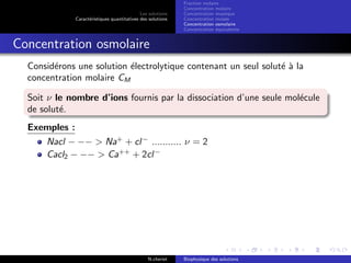 Les solutions
Caract´eristiques quantitatives des solutions
Fraction molaire
Concentration molaire
Concentration massique
Concentration molale
Concentration osmolaire
Concentration ´equivalente
Concentration osmolaire
Consid´erons une solution ´electrolytique contenant un seul solut´e `a la
concentration molaire CM
Soit ν le nombre d’ions fournis par la dissociation d’une seule mol´ecule
de solut´e.
Exemples :
Nacl − −− > Na+
+ cl−
........... ν = 2
Cacl2 − −− > Ca++
+ 2cl−
N.cheriet Biophysique des solutions
 
