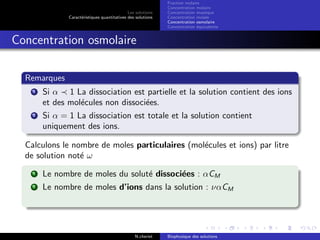 Les solutions
Caract´eristiques quantitatives des solutions
Fraction molaire
Concentration molaire
Concentration massique
Concentration molale
Concentration osmolaire
Concentration ´equivalente
Concentration osmolaire
Remarques
1 Si α 1 La dissociation est partielle et la solution contient des ions
et des mol´ecules non dissoci´ees.
2 Si α = 1 La dissociation est totale et la solution contient
uniquement des ions.
Calculons le nombre de moles particulaires (mol´ecules et ions) par litre
de solution not´e ω
1 Le nombre de moles du solut´e dissoci´ees : αCM
2 Le nombre de moles d’ions dans la solution : ναCM
N.cheriet Biophysique des solutions
 