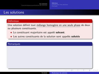 Les solutions
Caract´eristiques quantitatives des solutions
D´eﬁnition
Classiﬁcation des solutions
Exemples
Les solutions
D´eﬁnition
Une solution d´eﬁnit tout m´elange homog`ene en une seule phase de deux
ou plusieurs constituants.
Le constituant majoritaire est appel´e solvant.
Les autres constituants de la solution sont appel´es solut´es
Remarques
N.cheriet Biophysique des solutions
 