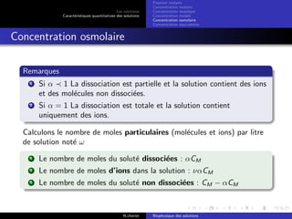 Les solutions
Caract´eristiques quantitatives des solutions
Fraction molaire
Concentration molaire
Concentration massique
Concentration molale
Concentration osmolaire
Concentration ´equivalente
Concentration osmolaire
Remarques
1 Si α 1 La dissociation est partielle et la solution contient des ions
et des mol´ecules non dissoci´ees.
2 Si α = 1 La dissociation est totale et la solution contient
uniquement des ions.
Calculons le nombre de moles particulaires (mol´ecules et ions) par litre
de solution not´e ω
1 Le nombre de moles du solut´e dissoci´ees : αCM
2 Le nombre de moles d’ions dans la solution : ναCM
3 Le nombre de moles du solut´e non dissoci´ees : CM − αCM
N.cheriet Biophysique des solutions
 