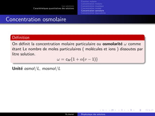 Les solutions
Caract´eristiques quantitatives des solutions
Fraction molaire
Concentration molaire
Concentration massique
Concentration molale
Concentration osmolaire
Concentration ´equivalente
Concentration osmolaire
D´eﬁnition
On d´eﬁnit la concentration molaire particulaire ou osmolarit´e ω comme
´etant Le nombre de moles particulaires ( mol´ecules et ions ) dissoutes par
litre solution.
ω = cM {1 + α(ν − 1)}
Unit´e osmol/L, mosmol/L
N.cheriet Biophysique des solutions
 