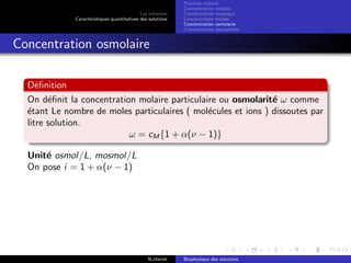 Les solutions
Caract´eristiques quantitatives des solutions
Fraction molaire
Concentration molaire
Concentration massique
Concentration molale
Concentration osmolaire
Concentration ´equivalente
Concentration osmolaire
D´eﬁnition
On d´eﬁnit la concentration molaire particulaire ou osmolarit´e ω comme
´etant Le nombre de moles particulaires ( mol´ecules et ions ) dissoutes par
litre solution.
ω = cM {1 + α(ν − 1)}
Unit´e osmol/L, mosmol/L
On pose i = 1 + α(ν − 1)
N.cheriet Biophysique des solutions
 