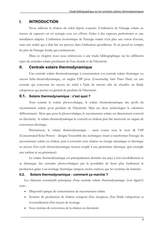 Etude bibliographique sur les centrales solaires thermodynamiques
__________________________________________________________________________________
2
I. INTRODUCTION
Nous utilisons la chaleur du soleil depuis toujours. L’utilisation de l’énergie solaire au
travers de capteurs est en synergie avec ces efforts. Grâce à des capteurs performants et une
installation adaptée. L’utilisation économique de l’énergie solaire n’est plus une vision d’avenir,
mais une réalité qui a déjà fait ses preuves dans l’utilisation quotidienne. Si on prend en compte
les prix de l’énergie fossile qui continueront.
Dans ce chapitre nous nous intéressons à une étude bibliographique sur les différents
types de centrales solaire produisant de l’eau chaude et de l’électricité.
II. Centrale solaire thermodynamique
Une centrale solaire thermodynamique à concentration (ou centrale solaire thermique ou
encore hélio-thermodynamique, en anglais CSP pour (Concentrating Solar Power Plant) est une
centrale qui concentre les rayons du soleil à l'aide de miroirs afin de chauffer un fluide
caloporteur qui permet en général de produire de l'électricité.
II.1. Solaire thermodynamique : c'est quoi ?
Tout comme le solaire photovoltaïque, le solaire thermodynamique tire profit du
rayonnement solaire pour produire de l'électricité. Mais ces deux technologies la valorisent
différemment. Alors que pour le photovoltaïque, le rayonnement solaire est directement converti
en électricité, le solaire thermodynamique le converti en chaleur puis fait intervenir un organe de
conversion électrique.
Précisément, le solaire thermodynamique - aussi connu sous le nom de CSP
(Concentrated Solar Power) - désigne l'ensemble des techniques visant à transformer l'énergie du
rayonnement solaire en chaleur, puis à convertir cette chaleur en énergie mécanique et électrique
au moyen d'un cycle thermodynamique moteur couplé à une génératrice électrique (par exemple
une turbine et un générateur).
Le solaire thermodynamique est principalement destinée aux pays à fort ensoleillement et
se démarque des centrales photovoltaïques par la possibilité de lisser plus facilement la
production grâce à un stockage thermique tampon, moins onéreux que les systèmes de batteries.
II.2. Solaire thermodynamique : comment ça marche ?
Les éléments constitutifs principaux d'une centrale solaire thermodynamique (voir figure1)
sont :
 Dispositif optique de concentration du rayonnement solaire
 Système de production de chaleur composé d'un récepteur, d'un fluide caloporteur et
éventuellement d'un moyen de stockage
 Sous système de conversion de la chaleur en électricité.
 