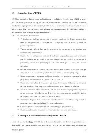 Systèmes d’exploitation – Généralités sur le système d’exploitation Linux
Imene Sghaier 3
1.3 Caractéristique d’UNIX
UNIX est un système d’exploitation multiutilisateur et multitâche. En effet, sous UNIX, le temps
d’utilisation du processeur est réparti entre différentes tâches ce qui se traduit par l’exécution
simultanée des programmes. D’autre part, UNIX traite les commandes de plusieurs utilisateurs en
même temps. Dans ce contexte, il doit répartir les ressources entre les différentes tâches et
utilisateurs de façon transparente pour ces derniers.
UNIX est un système d’exploitation :
 Α Système de fichiers hiérarchique : plusieurs systèmes de fichiers peuvent être
rattachés au système de fichiers principal ; chaque système de fichiers possède ses
propres répertoires.
 Temps partagé : c’est-à-dire que les ressources du processeur et du système sont
réparties entre les utilisateurs.
 Entrées-Sorties intégrées au système de fichiers : les périphériques sont représentés
par des fichiers, ce qui rend le système indépendant du matériel et en assure la
portabilité; l’accès aux périphériques est donc identique à l’accès aux fichiers
ordinaires.
 Gestion de la mémoire virtuelle : un mécanisme d’échange entre la RAM et le disque
dur permet de pallier un manque de RAM et optimise le système (swapping).
 Processus réentrants ou processus légers (threads) : les processus exécutant le même
programme utilisent une seule copie de celui-ci en RAM.
 Un système hiérarchisé de processus : génétique de processus définissant un ensemble
de caractéristiques dont un processus hérite de son parent lors de sa création.
 Interface utilisateur interactive (Shell) : elle est constituée d’un programme séparé du
noyau permettant à l’utilisateur de choisir son environnement de travail. Elle intègre
un langage de commandes très sophistiqué (scripts).
 Mécanisme de protection : comprend une identification des utilisateurs par mot de
passe, une protection des fichiers, Un super-utilisateur…
 Création dynamique de processus : en utilisant l'appel système fork()
 Communication entre processus et synchronisation : sockets, sémaphore…
1.4 Historique et caractéristiques du système LINUX
Linux est une version libre d’UNIX (le code source du système est disponible gratuitement et
distribuable) qui connaît actuellement un grand succès, tant chez les utilisateurs particuliers que
 