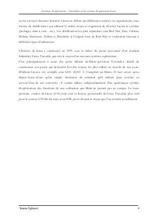 Systèmes d’exploitation – Généralités sur le système d’exploitation Linux
Imene Sghaier 4
sur les serveurs Internet/Intranet. Linux est diffusé par différentes sociétés ou organisations, sous
formes de distributions qui utilisent le même noyau et organisent de diverses façons le système
(packages, mise à jour…etc.). Les distributions les plus répandues sont Red Hat, Suse, Caldera,
Debian, Slackware, Fedora et Mandrake (à l’origine issue de Red Hat) et s’adressent chacune à
différents types d’utilisateurs.
L'histoire de Linux a commencé en 1991 avec le début du projet personnel d'un étudiant
finlandais, Linus Torvalds, qui crée le noyau d'un nouveau système exploitation.
C'est principalement à cause des petits défauts de Minix que Linus Torvalds a décidé de
commencer son projet qui deviendra l'un des noyaux les plus utilisés au monde de nos jours.
D'ailleurs Linux a été compilé avec GCC (GNU C Compiler) sur Minix. Il faut savoir qu'au
départ Linux n'était qu'un simple émulateur de terminal qu'il utilisait pour accéder au
serveur Unix de son université : il voulait utiliser, indépendamment d'un quelconque système
d'exploitation, des fonctions de son ordinateur que Minix ne prenait pas en compte. La toute
première version de Linux (0.01) était sous la licence personnelle de Linus Torvalds, plus tard
pour la version 0.99 elle fut mise sous GPL, pour devenir le noyau que l'on connaît actuellement.
 