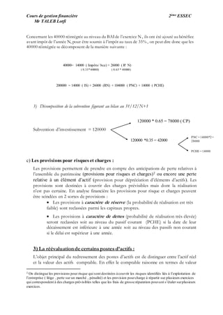 Cours de gestion financière 2ème ESSEC
Mr TALEB Lotfi
Concernant les 40000 réintégrée au niveau du BAIde l’exercice N , ils ont été ajouté au bénéfice
avant impôt de l’année N, pour être soumis à l’impôt au taux de 35% , on peut dire donc que les
40000 réintégrée se décomposent de la manière suivante :
3) Décomposition de la subvention figurant au bilan au 31/12/N+1
Subvention d’investissement = 120000
c) Les provisions pour risques et charges :
Les provisions permettent de prendre en compte des anticipations de perte relatives à
l’ensemble du patrimoine (provisions pour risques et charges)2 ou encore une perte
relative à un élément d’actif (provision pour dépréciation d’éléments d’actifs). Les
provisions sont destinées à couvrir des charges prévisibles mais dont la réalisation
n’est pas certaine. En analyse financière les provisions pour risque et charges peuvent
être scindées en 2 sortes de provisions :
 Les provisions à caractère de réserve (la probabilité de réalisation est très
faible) sont reclassées parmi les capitaux propres.
 Les provisions à caractère de dettes (probabilité de réalisation très élevée)
seront reclassées soit au niveau du passif courant (PCHE) si la date de leur
décaissement est inférieure à une année soit au niveau des passifs non courant
si le délai est supérieur à une année.
3) La réévaluationde certains postes d’actifs :
L’objet principal du redressement des postes d’actifs est de distinguer entre l’actif réel
et la valeur des actifs comptable. En effet le comptable raisonne en termes de valeur
2 On distingue les provisions pour risque qui sont destinées à couvrir les risques identifiés liés à l’exploitation de
l’entreprise ( litige , perte sur un marché , pénalité) et les provision pourcharge à répartir sur plusieurs exercices
qui correspondent à des charges prévisibles telles que les frais de grosse réparation pouvant s’étaler surplusieurs
exercices.
40000= 14000 ( Impôts/ bce) + 26000 ( Rt N)
( 0.35*40000) ( 0.65 * 40000)
200000 = 14000 ( IS) + 26000 (RN) + 104000 ( PNC) + 14000 ( PCHE)
120000 * 0.65 = 78000 ( CP)
120000 *0.35 = 42000
PNC = 14000*2=
28000
PCHE = 14000
 