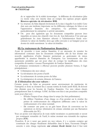 Cours de gestion financière 2ème ESSEC
Mr TALEB Lotfi
de se rapprocher de la réalité économique . la différence de réévaluation (plus
ou moins value sera inscrite dans un compte des capitaux propre appelé
Réserves spéciales de réévaluation RSR.
 La structure du bilan dépend étroitement de la date à laquelle il est établi. Cette
date aura une incidence importante sur les différentes rubriques du bilan et sur
l’appréciation financière des entreprises. Ce problème concerne
particulièrement les entreprises à activité saisonnière.
 On peut dire également que les documents comptables peuvent êtres
imparfaits en raison des objectifs visés lors de leur élaboration. C’est ainsi que
généralement les états financiers adressés à l’administration fiscale sous-
estiment la valeur du bénéfice alors que celles envoyées à un banquier pour un
dossier de crédit surestiment la valeur du bénéfice.
II) Le traitement de l’information financière :
Avant de procéder à toute analyse financière, il est nécessaire de retraiter les
informations contenues dans les documents comptables afin de leur donner une
nouvelle signification d’ordre financier permettant au gestionnaire de mieux
appréhender la situation financière de l’entreprise. Les retraitements sont des
ajustements préalables qui ont pour objet de corriger les insuffisances des états
comptables de manière à assurer l’homogénéité de l’analyse financière.
Les principaux retraitements à effectuer peuvent prendre plusieurs formes, il s’agit
principalement :
 L’élimination des non valeurs
 La réévaluation des postes d’actifs
 Le reclassement de certains postes du bilan
 La réintégration de certains éléments de l’annexe.
1) L’élimination des non valeurs :
Certains postes du bilan ne procurent aucun accroissement du patrimoine de
l’entreprise et donc ne donnent lieu à aucune rentrée de fonds (actifs fictif). Ils doivent
être éliminés pour les besoins de l’analyse financière. Ces non valeurs classés
principalement dans la rubrique AANC du bilan sont liées à une procédure comptable
ayant pour objet soit :
- D’étaler l’impact d’une charge dans le temps (les frais préliminaires)
- De différer l’incidence d’une charge ou d’un produit sur le résultat (les
primes de remboursement des obligations (différence entre la valeur de
remboursement et la valeur nominal)
- De constater une perte ou un gain latent (Ecart de conversion sur les
opérations en devises (diminution de créance entraînée par une fluctuation
défavorable des TC).
Tous ces postes sont dépourvus de toute réalité monétaires ou patrimoniale et seront
par conséquent retranchés de l’actif, le même montant sera retranché des capitaux
propres (RSR)
Toutefois, Il est à noter que parmi ces non valeurs, il y a certains comptes qui
constituent des charges fiscalement déductibles dans le futur, l’économie d’impôt
associée à cette charge représente une créance fiscale latente dont il faut tenir
 