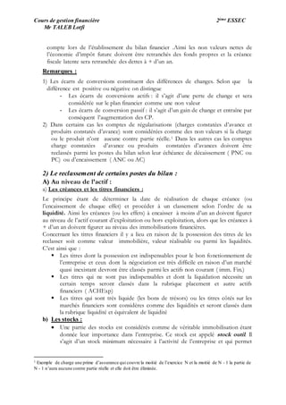 Cours de gestion financière 2ème ESSEC
Mr TALEB Lotfi
compte lors de l’établissement du bilan financier .Ainsi les non valeurs nettes de
l’économie d’impôt future doivent être retranchés des fonds propres et la créance
fiscale latente sera retranchée des dettes à + d’un an.
Remarques :
1) Les écarts de conversions constituent des différences de changes. Selon que la
différence est positive ou négative on distingue
- Les écarts de conversions actifs : il s’agit d’une perte de change et sera
considérée sur le plan financier comme une non valeur
- Les écarts de conversion passif : il s’agit d’un gain de change et entraîne par
conséquent l’augmentation des CP.
2) Dans certains cas les comptes de régularisations (charges constatées d’avance et
produits constatés d’avance) sont considérées comme des non valeurs si la charge
ou le produit n’ont aucune contre partie réelle.1 Dans les autres cas les comptes
charge constatées d’avance ou produits constatées d’avances doivent être
reclassés parmi les postes du bilan selon leur échéance de décaissement ( PNC ou
PC) ou d’encaissement ( ANC ou AC)
2) Le reclassement de certains postes du bilan :
A) Au niveau de l’actif :
a) Les créances et les titres financiers :
Le principe étant de déterminer la date de réalisation de chaque créance (ou
l’encaissement de chaque effet) et procéder à un classement selon l’ordre de sa
liquidité. Ainsi les créances (ou les effets) à encaisser à moins d’un an doivent figurer
au niveau de l’actif courant d’exploitation ou hors exploitation, alors que les créances à
+ d’un an doivent figurer au niveau des immobilisations financières.
Concernant les titres financiers il y a lieu en raison de la possession des titres de les
reclasser soit comme valeur immobilière, valeur réalisable ou parmi les liquidités.
C’est ainsi que :
 Les titres dont la possession est indispensables pour le bon fonctionnement de
l’entreprise et ceux dont la négociation est très difficile en raison d’un marché
quasi inexistant devront être classés parmi les actifs non courant ( imm. Fin.)
 Les titres qui ne sont pas indispensables et dont la liquidation nécessite un
certain temps seront classés dans la rubrique placement et autre actifs
financiers ( ACHExp)
 Les titres qui sont très liquide (les bons de trésors) ou les titres côtés sur les
marchés financiers sont considères comme des liquidités et seront classés dans
la rubrique liquidité et équivalent de liquidité
b) Les stocks :
 Une partie des stocks est considérés comme de véritable immobilisation étant
donnée leur importance dans l’entreprise. Ce stock est appelé stock outil. Il
s’agit d’un stock minimum nécessaire à l’activité de l’entreprise et qui permet
1 Exemple de charge une prime d’assurance qui couvre la moitié de l’exercice N et la moitié de N - 1 la partie de
N - 1 n’aura aucune contre partie réelle et elle doit être éliminée.
 