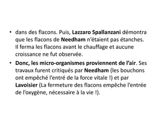 • dans des flacons. Puis, Lazzaro Spallanzani démontra
que les flacons de Needham n’étaient pas étanches.
Il ferma les flacons avant le chauffage et aucune
croissance ne fut observée.
• Donc, les micro-organismes proviennent de l’air. Ses
travaux furent critiqués par Needham (les bouchons
ont empêché l’entré de la force vitale !) et par
Lavoisier (La fermeture des flacons empêche l’entrée
de l’oxygène, nécessaire à la vie !).
 