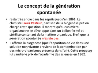 Le concept de la génération
spontanée
• resta très ancré dans les esprits jusqu'en 1861. Le
chimiste Louis Pasteur, partisan de la biogenèse prit en
charge cette question. Il montre qu'aucun micro-
organisme ne se développe dans un ballon fermé et
stérilisé contenant de la matière organique. Bref, que la
génération spontanée n'existe pas.
• Il affirma la biogenèse (que l’apparition de vie dans une
solution non vivante provient de la contamination par
des micro-organismes présents dans l’air). Cette prouesse
lui vaudra le prix de l'académie des sciences en 1862.
 