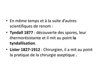 • En même temps et à la suite d’autres
scientifiques de renom :
• Tyndall 1877 : découverte des spores, leur
thermorésistante et il mit au point la
tyndallisation.
• Lister 1827-1912 : Chirurgien, il a mit au point
la pratique de la chirurgie aseptique .
 